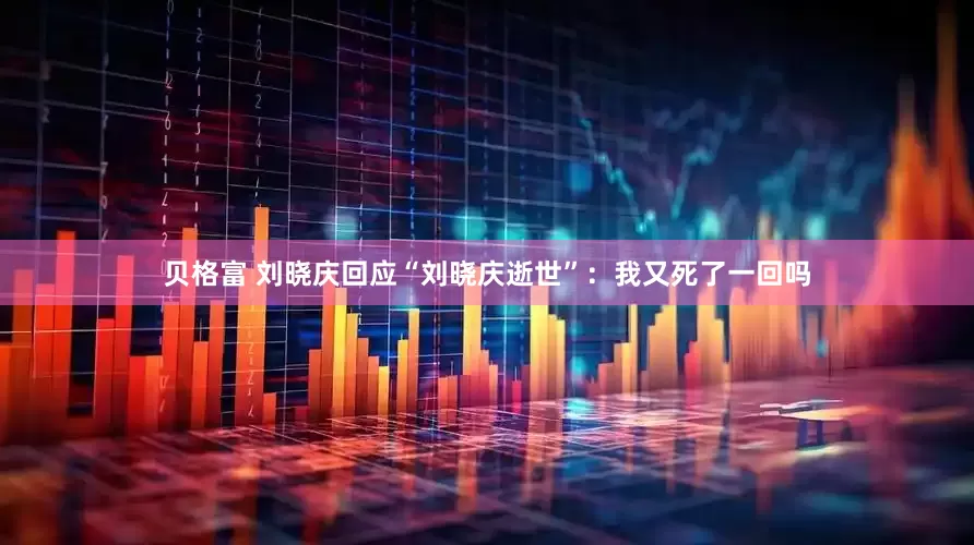 贝格富 刘晓庆回应“刘晓庆逝世”：我又死了一回吗