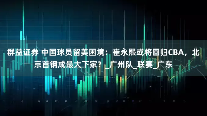 群益证券 中国球员留美困境：崔永熙或将回归CBA，北京首钢成最大下家？_广州队_联赛_广东