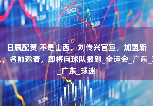 日赢配资 不是山西，刘传兴官宣，加盟新球队，名帅邀请，即将向球队报到_全运会_广东_球迷