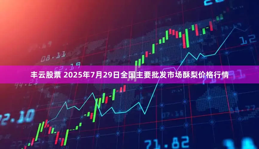 丰云股票 2025年7月29日全国主要批发市场酥梨价格行情