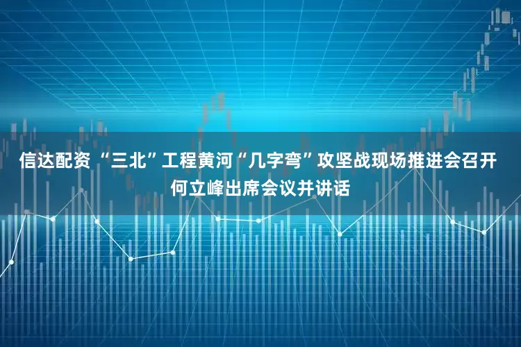 信达配资 “三北”工程黄河“几字弯”攻坚战现场推进会召开 何立峰出席会议并讲话