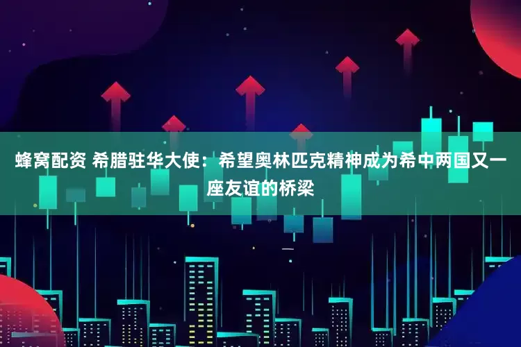 蜂窝配资 希腊驻华大使：希望奥林匹克精神成为希中两国又一座友谊的桥梁