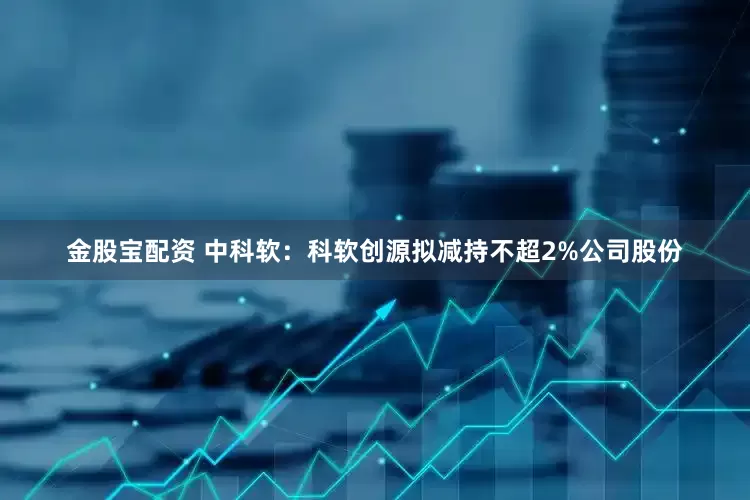 金股宝配资 中科软：科软创源拟减持不超2%公司股份