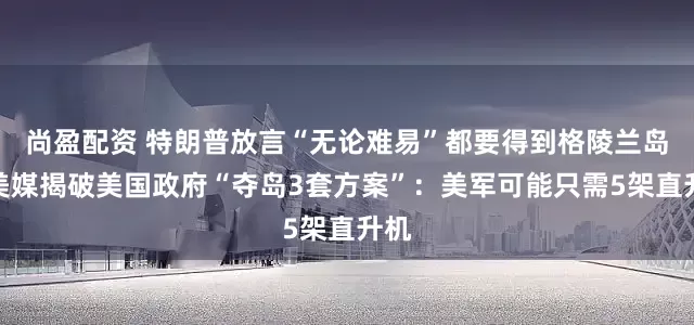 尚盈配资 特朗普放言“无论难易”都要得到格陵兰岛，美媒揭破美国政府“夺岛3套方案”：美军可能只需5架直升机