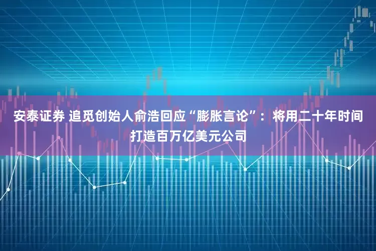 安泰证券 追觅创始人俞浩回应“膨胀言论”：将用二十年时间打造百万亿美元公司