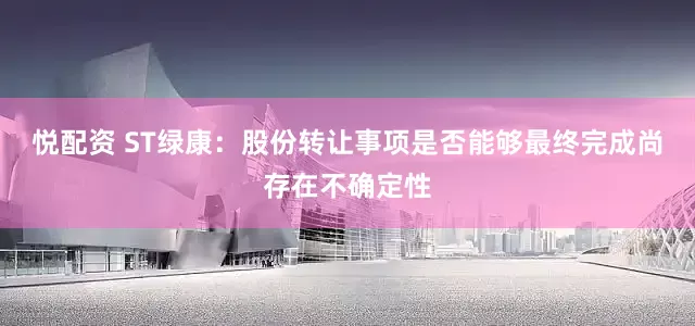 悦配资 ST绿康：股份转让事项是否能够最终完成尚存在不确定性