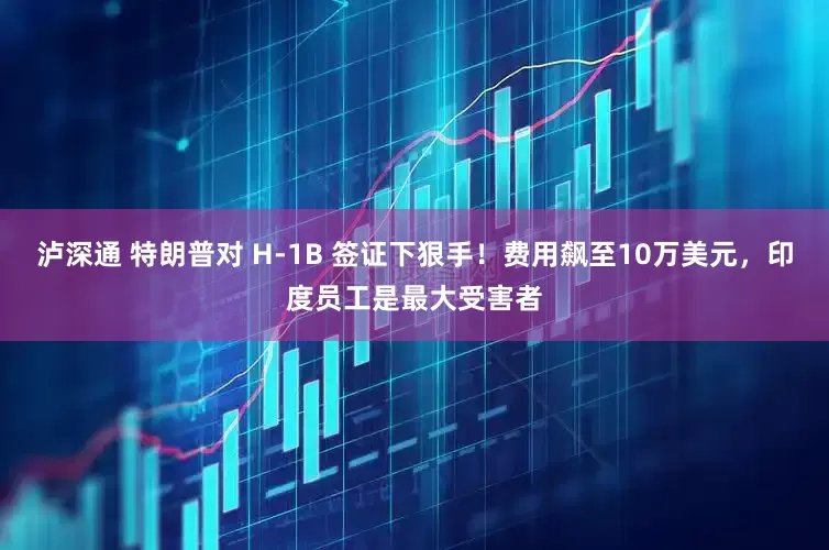 泸深通 特朗普对 H-1B 签证下狠手！费用飙至10万美元，印度员工是最大受害者