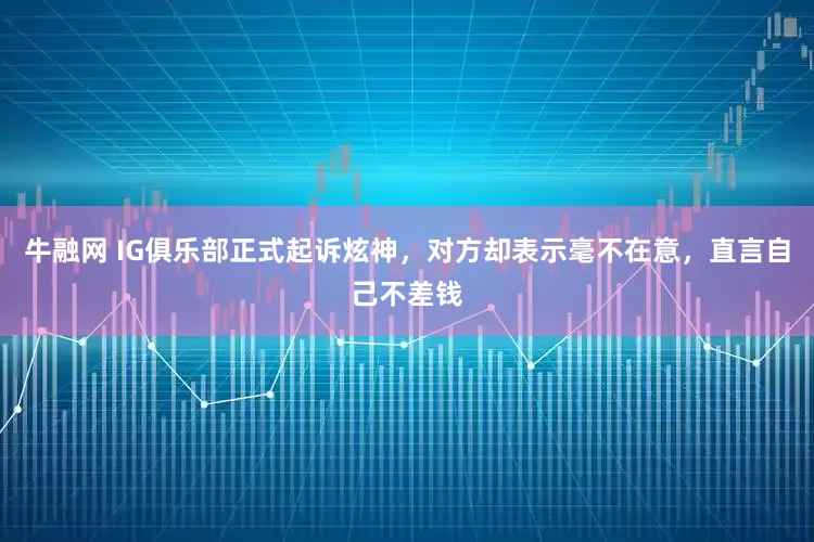 牛融网 IG俱乐部正式起诉炫神，对方却表示毫不在意，直言自己不差钱