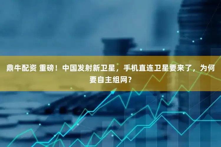 鼎牛配资 重磅！中国发射新卫星，手机直连卫星要来了，为何要自主组网？